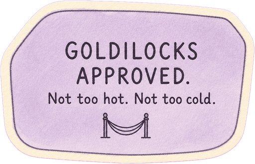Goldilocks approved. Not too hot. Not too cold.