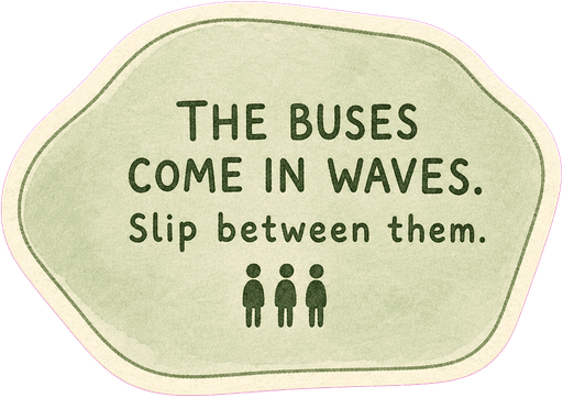 The buses come in waves. Slip between them.